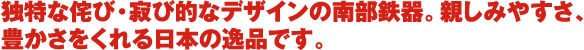 独特な侘び・寂び的なデザインの南部鉄器。親しみやすさ、 豊かさをくれる日本の逸品です。