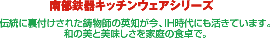 伝統に裏付けされた鋳物師の英知が今、IH時代にも活きています。 和の美と美味しさを家庭の食卓で。