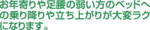 お年寄りや足腰の弱い方のベッドへの乗り降りや立ち上がりが大変ラクになります。