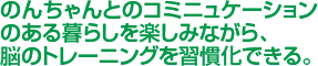 のんちゃんとコミュニケーションのある暮らしを楽しみながら、脳のトレーニングを習慣化できる。