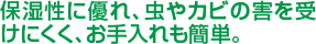 保湿性に優れ、虫やカビの害をうけにくく、お手入れも簡単。