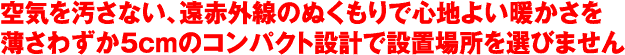 空気を汚さない、遠赤外線のぬくもりで心地よい暖かさを薄さわずか5cmのコンパクト設計で設置場所を選びません