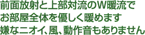 前面放射と上部対流のＷ暖流でお部屋全体を優しく暖めます嫌なニオイ、風、動作音もありません