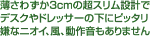 薄さわずか3cmの超スリム設計でデスクやドレッサーの下にピッタリ嫌なニオイ、風、動作音もありません